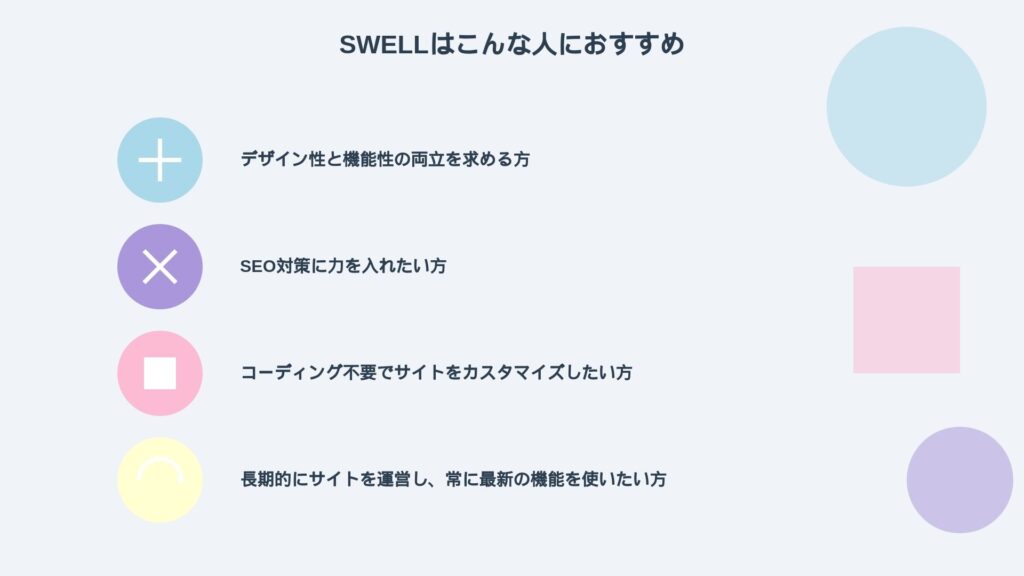 SWELLはこんなひとにおすすめ
デザイン性と機能性の両立を求める方

SEO対策に力を入れたい方

コーディング不要でサイトをカスタマイズしたい方

長期的にサイトを運営し、常に最新の機能を使いたい方